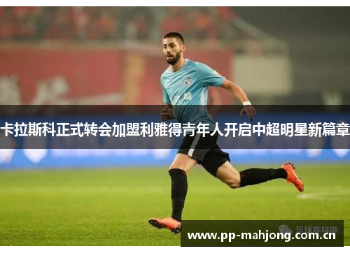 卡拉斯科正式转会加盟利雅得青年人开启中超明星新篇章 卡拉斯科正式转会加盟利雅得青年人开启中超明星新篇章